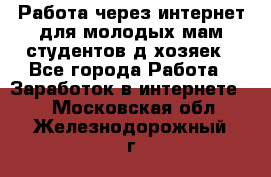 Работа через интернет для молодых мам,студентов,д/хозяек - Все города Работа » Заработок в интернете   . Московская обл.,Железнодорожный г.